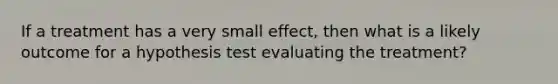 If a treatment has a very small effect, then what is a likely outcome for a hypothesis test evaluating the treatment?