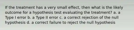 If the treatment has a very small effect, then what is the likely outcome for a hypothesis test evaluating the treatment? a. a Type I error b. a Type II error c. a correct rejection of the null hypothesis d. a correct failure to reject the null hypothesis