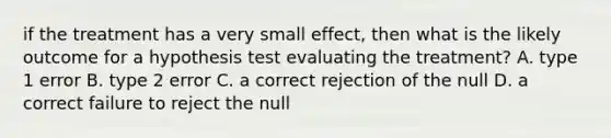 if the treatment has a very small effect, then what is the likely outcome for a hypothesis test evaluating the treatment? A. type 1 error B. type 2 error C. a correct rejection of the null D. a correct failure to reject the null