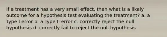 If a treatment has a very small effect, then what is a likely outcome for a hypothesis test evaluating the treatment? a. a Type I error b. a Type II error c. correctly reject the null hypothesis d. correctly fail to reject the null hypothesis