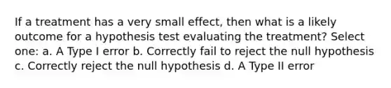 If a treatment has a very small effect, then what is a likely outcome for a hypothesis test evaluating the treatment?​ Select one: a. ​A Type I error b. ​Correctly fail to reject the null hypothesis c. ​Correctly reject the null hypothesis d. ​A Type II error