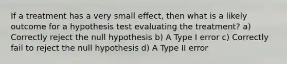 If a treatment has a very small effect, then what is a likely outcome for a hypothesis test evaluating the treatment?​ a) ​Correctly reject the null hypothesis b) ​A Type I error c) Correctly fail to reject the null hypothesis d) ​A Type II error