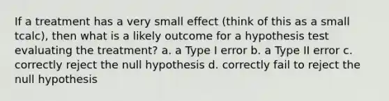 If a treatment has a very small effect (think of this as a small tcalc), then what is a likely outcome for a hypothesis test evaluating the treatment? a. a Type I error b. a Type II error c. correctly reject the null hypothesis d. correctly fail to reject the null hypothesis