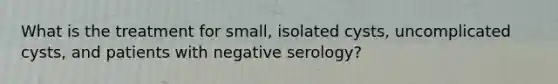 What is the treatment for small, isolated cysts, uncomplicated cysts, and patients with negative serology?