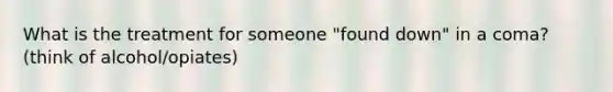 What is the treatment for someone "found down" in a coma? (think of alcohol/opiates)