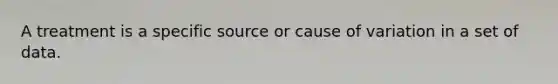 A treatment is a specific source or cause of variation in a set of data.