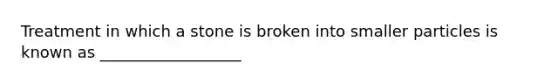 Treatment in which a stone is broken into smaller particles is known as __________________