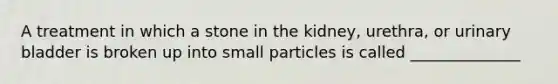 A treatment in which a stone in the kidney, urethra, or <a href='https://www.questionai.com/knowledge/kb9SdfFdD9-urinary-bladder' class='anchor-knowledge'>urinary bladder</a> is broken up into small particles is called ______________