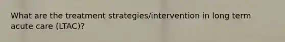 What are the treatment strategies/intervention in long term acute care (LTAC)?