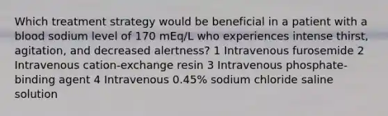 Which treatment strategy would be beneficial in a patient with a blood sodium level of 170 mEq/L who experiences intense thirst, agitation, and decreased alertness? 1 Intravenous furosemide 2 Intravenous cation-exchange resin 3 Intravenous phosphate-binding agent 4 Intravenous 0.45% sodium chloride saline solution