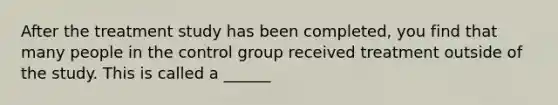 After the treatment study has been completed, you find that many people in the control group received treatment outside of the study. This is called a ______