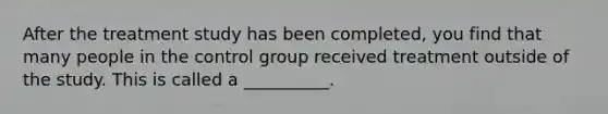 After the treatment study has been completed, you find that many people in the control group received treatment outside of the study. This is called a __________.