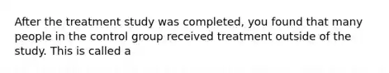 After the treatment study was completed, you found that many people in the control group received treatment outside of the study. This is called a