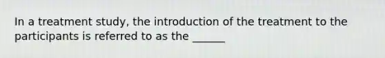 In a treatment study, the introduction of the treatment to the participants is referred to as the ______