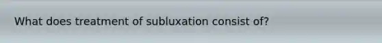 What does treatment of subluxation consist of?