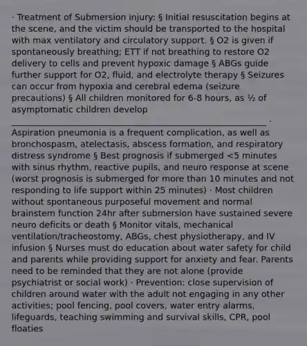 · Treatment of Submersion injury: § Initial resuscitation begins at the scene, and the victim should be transported to the hospital with max ventilatory and circulatory support. § O2 is given if spontaneously breathing; ETT if not breathing to restore O2 delivery to cells and prevent hypoxic damage § ABGs guide further support for O2, fluid, and electrolyte therapy § Seizures can occur from hypoxia and cerebral edema (seizure precautions) § All children monitored for 6-8 hours, as ½ of asymptomatic children develop ___________________________________________________________ · Aspiration pneumonia is a frequent complication, as well as bronchospasm, atelectasis, abscess formation, and respiratory distress syndrome § Best prognosis if submerged <5 minutes with sinus rhythm, reactive pupils, and neuro response at scene (worst prognosis is submerged for more than 10 minutes and not responding to life support within 25 minutes) · Most children without spontaneous purposeful movement and normal brainstem function 24hr after submersion have sustained severe neuro deficits or death § Monitor vitals, mechanical ventilation/tracheostomy, ABGs, chest physiotherapy, and IV infusion § Nurses must do education about water safety for child and parents while providing support for anxiety and fear. Parents need to be reminded that they are not alone (provide psychiatrist or social work) · Prevention: close supervision of children around water with the adult not engaging in any other activities; pool fencing, pool covers, water entry alarms, lifeguards, teaching swimming and survival skills, CPR, pool floaties