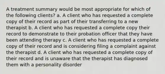 A treatment summary would be most appropriate for which of the following clients? a. A client who has requested a complete copy of their record as part of their transferring to a new therapist b. A client who has requested a complete copy their record to demonstrate to their probation officer that they have been attending therapy c. A client who has requested a complete copy of their record and is considering filing a complaint against the therapist d. A client who has requested a complete copy of their record and is unaware that the therapist has diagnosed them with a personality disorder