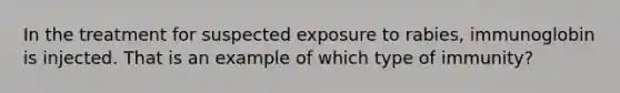 In the treatment for suspected exposure to rabies, immunoglobin is injected. That is an example of which type of immunity?