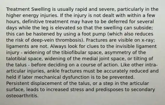 Treatment Swelling is usually rapid and severe, particularly in the higher energy injuries. If the injury is not dealt with within a few hours, definitive treatment may have to be deferred for several days while the leg is elevated so that the swelling can subside; this can be hastened by using a foot pump (which also reduces the risk of deep-vein thrombosis). Fractures are visible on x-ray; ligaments are not. Always look for clues to the invisible ligament injury - widening of the tibiofibular space, asymmetry of the talotibial space, widening of the medial joint space, or tilting of the talus - before deciding on a course of action. Like other intra-articular injuries, ankle fractures must be accurately reduced and held if later mechanical dysfunction is to be prevented. Persistent displacement of the talus, or a step in the articular surface, leads to increased stress and predisposes to secondary osteoarthritis.