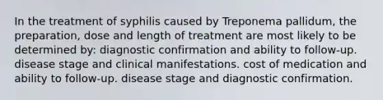 In the treatment of syphilis caused by Treponema pallidum, the preparation, dose and length of treatment are most likely to be determined by: diagnostic confirmation and ability to follow-up. disease stage and clinical manifestations. cost of medication and ability to follow-up. disease stage and diagnostic confirmation.