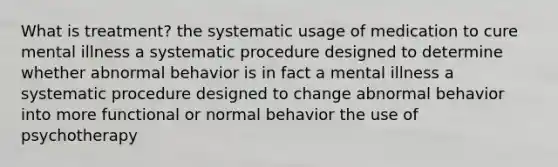 What is treatment? the systematic usage of medication to cure mental illness a systematic procedure designed to determine whether abnormal behavior is in fact a mental illness a systematic procedure designed to change abnormal behavior into more functional or normal behavior the use of psychotherapy