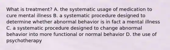 What is treatment? A. the systematic usage of medication to cure mental illness B. a systematic procedure designed to determine whether abnormal behavior is in fact a mental illness C. a systematic procedure designed to change abnormal behavior into more functional or normal behavior D. the use of psychotherapy