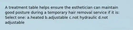 A treatment table helps ensure the esthetician can maintain good posture during a temporary hair removal service if it is: Select one: a.heated b.adjustable c.not hydraulic d.not adjustable