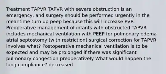 Treatment TAPVR TAPVR with severe obstruction is an emergency, and surgery should be performed urgently in the meantime turn up peep because this will increase PVR Preoperative management of infants with obstructed TAPVR includes mechanical ventilation with PEEP for pulmonary edema atrial septostomy (with restriction) surgical correction for TAPVR involves what? Postoperative mechanical ventilation is to be expected and may be prolonged if there was significant pulmonary congestion preoperatively What would happen the lung compliance? decreased