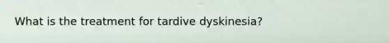 What is the treatment for tardive dyskinesia?