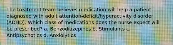 The treatment team believes medication will help a patient diagnosed with adult attention-deficit/hyperactivity disorder (ADHD). Which class of medications does the nurse expect will be prescribed? a. Benzodiazepines b. Stimulants c. Antipsychotics d. Anxiolytics