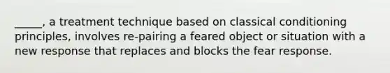 _____, a treatment technique based on classical conditioning principles, involves re-pairing a feared object or situation with a new response that replaces and blocks the fear response.