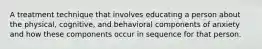 A treatment technique that involves educating a person about the physical, cognitive, and behavioral components of anxiety and how these components occur in sequence for that person.