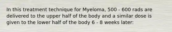 In this treatment technique for Myeloma, 500 - 600 rads are delivered to the upper half of the body and a similar dose is given to the lower half of the body 6 - 8 weeks later: