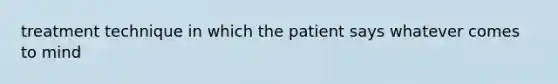 treatment technique in which the patient says whatever comes to mind