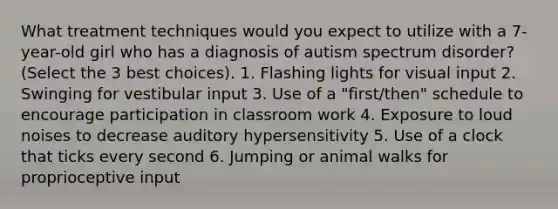 What treatment techniques would you expect to utilize with a 7-year-old girl who has a diagnosis of autism spectrum disorder? (Select the 3 best choices). 1. Flashing lights for visual input 2. Swinging for vestibular input 3. Use of a "first/then" schedule to encourage participation in classroom work 4. Exposure to loud noises to decrease auditory hypersensitivity 5. Use of a clock that ticks every second 6. Jumping or animal walks for proprioceptive input