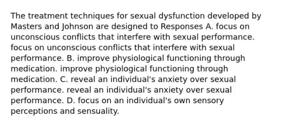 The treatment techniques for sexual dysfunction developed by Masters and Johnson are designed to Responses A. focus on unconscious conflicts that interfere with sexual performance. focus on unconscious conflicts that interfere with sexual performance. B. improve physiological functioning through medication. improve physiological functioning through medication. C. reveal an individual's anxiety over sexual performance. reveal an individual's anxiety over sexual performance. D. focus on an individual's own sensory perceptions and sensuality.