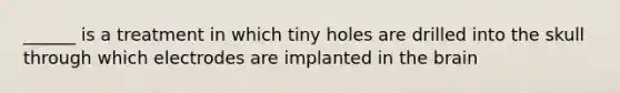 ______ is a treatment in which tiny holes are drilled into the skull through which electrodes are implanted in the brain