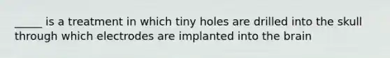 _____ is a treatment in which tiny holes are drilled into the skull through which electrodes are implanted into the brain