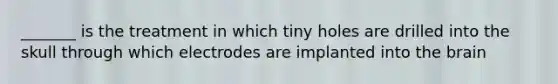 _______ is the treatment in which tiny holes are drilled into the skull through which electrodes are implanted into the brain