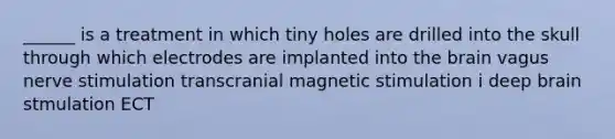 ______ is a treatment in which tiny holes are drilled into the skull through which electrodes are implanted into the brain vagus nerve stimulation transcranial magnetic stimulation i deep brain stmulation ECT