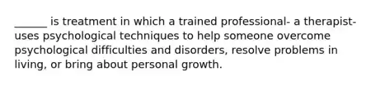 ______ is treatment in which a trained professional- a therapist- uses psychological techniques to help someone overcome psychological difficulties and disorders, resolve problems in living, or bring about personal growth.