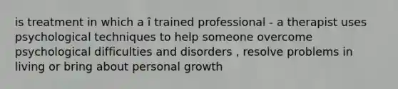 is treatment in which a î trained professional - a therapist uses psychological techniques to help someone overcome psychological difficulties and disorders , resolve problems in living or bring about personal growth