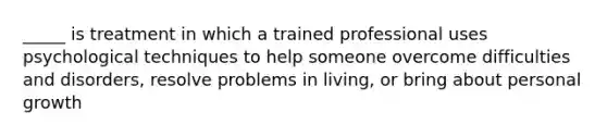 _____ is treatment in which a trained professional uses psychological techniques to help someone overcome difficulties and disorders, resolve problems in living, or bring about personal growth