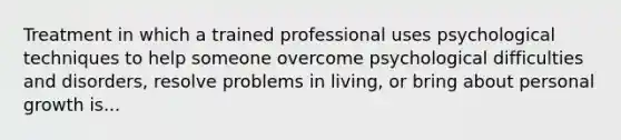 Treatment in which a trained professional uses psychological techniques to help someone overcome psychological difficulties and disorders, resolve problems in living, or bring about personal growth is...