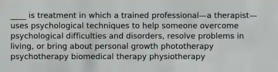 ____ is treatment in which a trained professional—a therapist—uses psychological techniques to help someone overcome psychological difficulties and disorders, resolve problems in living, or bring about personal growth phototherapy psychotherapy biomedical therapy physiotherapy