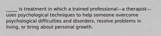 _____ is treatment in which a trained professional—a therapist—uses psychological techniques to help someone overcome psychological difficulties and disorders, resolve problems in living, or bring about personal growth.