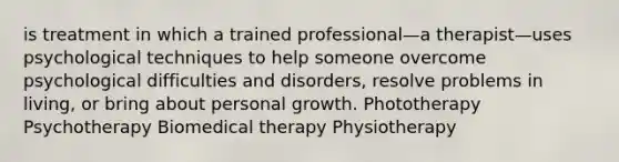 is treatment in which a trained professional—a therapist—uses psychological techniques to help someone overcome psychological difficulties and disorders, resolve problems in living, or bring about personal growth. Phototherapy Psychotherapy Biomedical therapy Physiotherapy