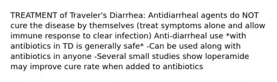 TREATMENT of Traveler's Diarrhea: Antidiarrheal agents do NOT cure the disease by themselves (treat symptoms alone and allow immune response to clear infection) Anti-diarrheal use *with antibiotics in TD is generally safe* -Can be used along with antibiotics in anyone -Several small studies show loperamide may improve cure rate when added to antibiotics