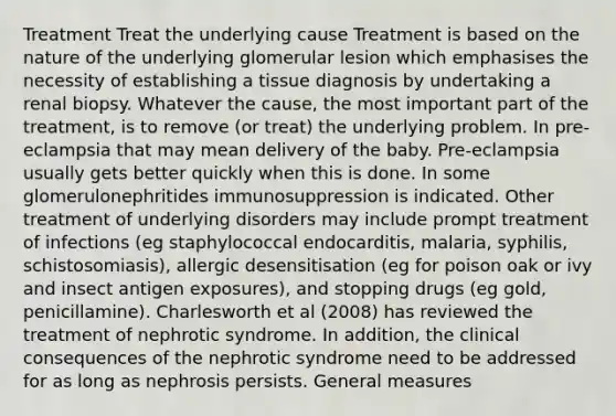 Treatment Treat the underlying cause Treatment is based on the nature of the underlying glomerular lesion which emphasises the necessity of establishing a tissue diagnosis by undertaking a renal biopsy. Whatever the cause, the most important part of the treatment, is to remove (or treat) the underlying problem. In pre-eclampsia that may mean delivery of the baby. Pre-eclampsia usually gets better quickly when this is done. In some glomerulonephritides immunosuppression is indicated. Other treatment of underlying disorders may include prompt treatment of infections (eg staphylococcal endocarditis, malaria, syphilis, schistosomiasis), allergic desensitisation (eg for poison oak or ivy and insect antigen exposures), and stopping drugs (eg gold, penicillamine). Charlesworth et al (2008) has reviewed the treatment of nephrotic syndrome. In addition, the clinical consequences of the nephrotic syndrome need to be addressed for as long as nephrosis persists. General measures