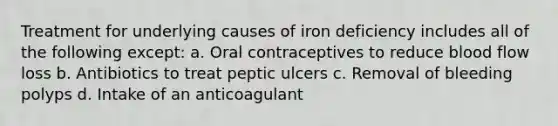 Treatment for underlying causes of iron deficiency includes all of the following except: a. Oral contraceptives to reduce blood flow loss b. Antibiotics to treat peptic ulcers c. Removal of bleeding polyps d. Intake of an anticoagulant